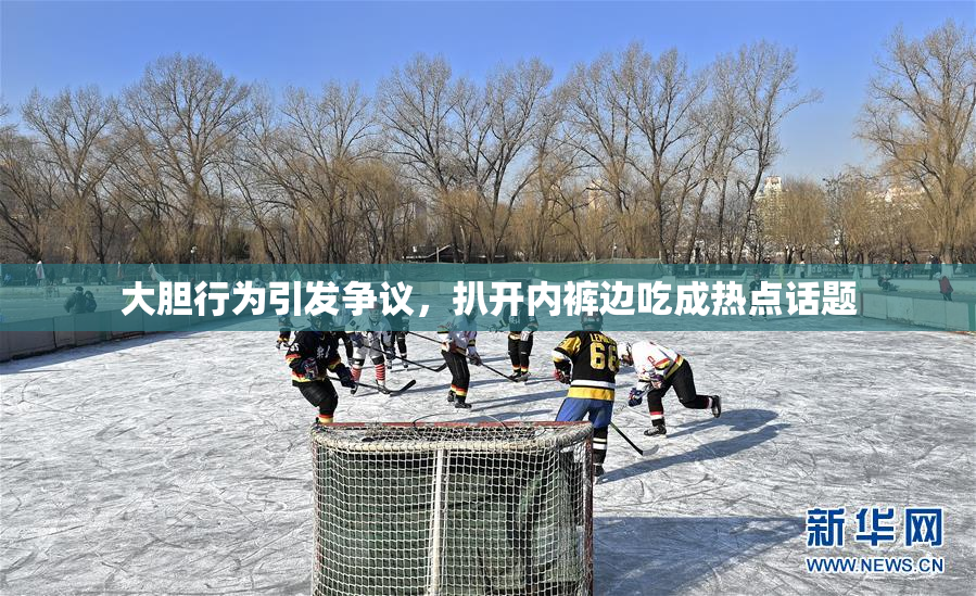 大胆行为引发争议，扒开内裤边吃成热点话题