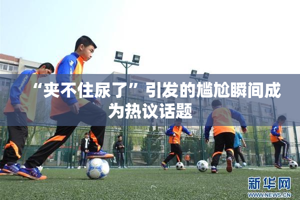 “夹不住尿了”引发的尴尬瞬间成为热议话题