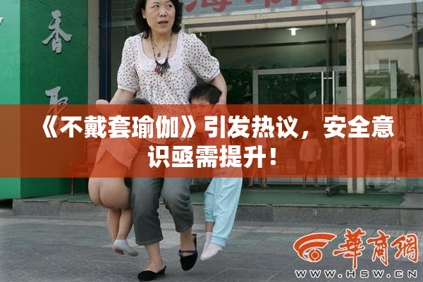 《不戴套瑜伽》引发热议，安全意识亟需提升！
