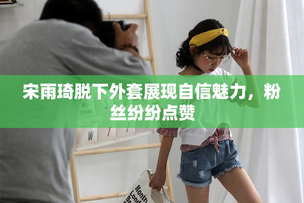 宋雨琦脱下外套展现自信魅力，粉丝纷纷点赞