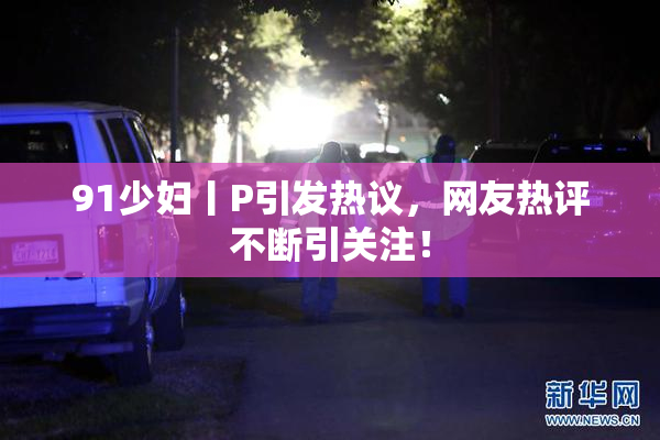 91少妇丨P引发热议，网友热评不断引关注！