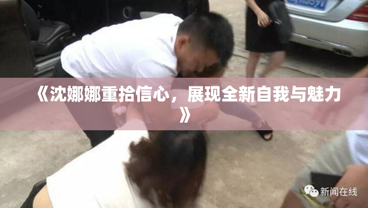 《沈娜娜重拾信心，展现全新自我与魅力》