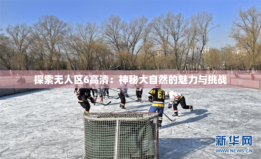 探索无人区6高清：神秘大自然的魅力与挑战