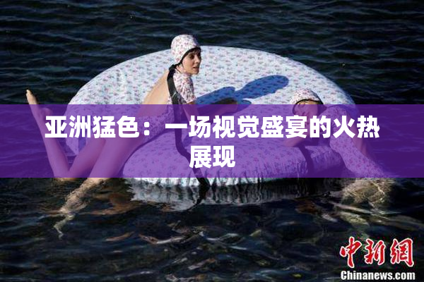 亚洲猛色：一场视觉盛宴的火热展现