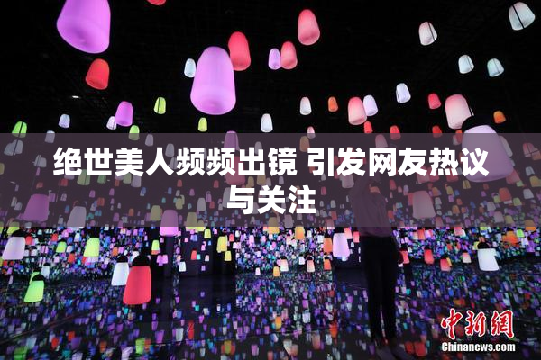 绝世美人频频出镜 引发网友热议与关注