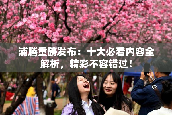 浦腾重磅发布：十大必看内容全解析，精彩不容错过！
