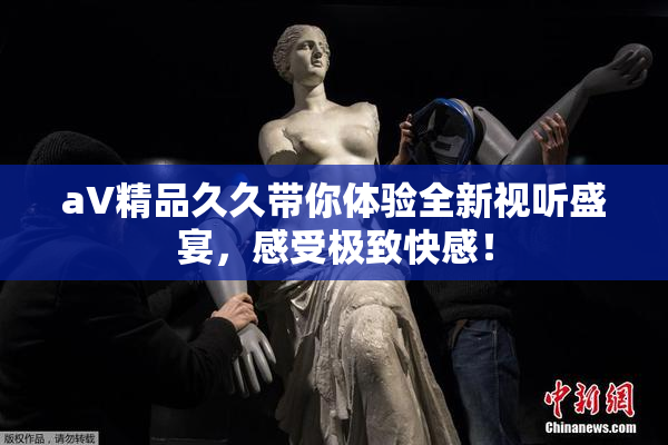 aV精品久久带你体验全新视听盛宴，感受极致快感！
