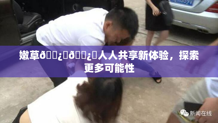 嫩草🌿‌🌿‌人人共享新体验，探索更多可能性