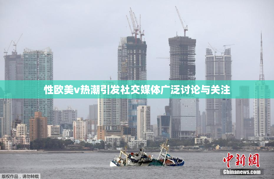 性欧美v热潮引发社交媒体广泛讨论与关注