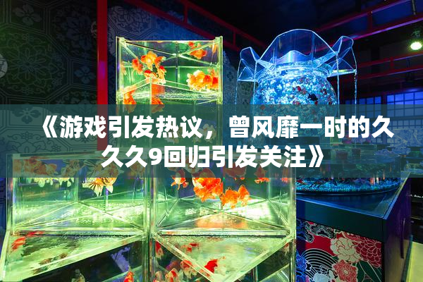 《游戏引发热议，曾风靡一时的久久久9回归引发关注》