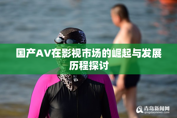 国产AV在影视市场的崛起与发展历程探讨