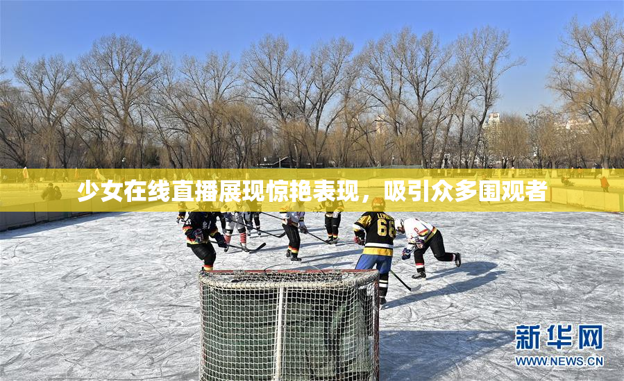 少女在线直播展现惊艳表现，吸引众多围观者