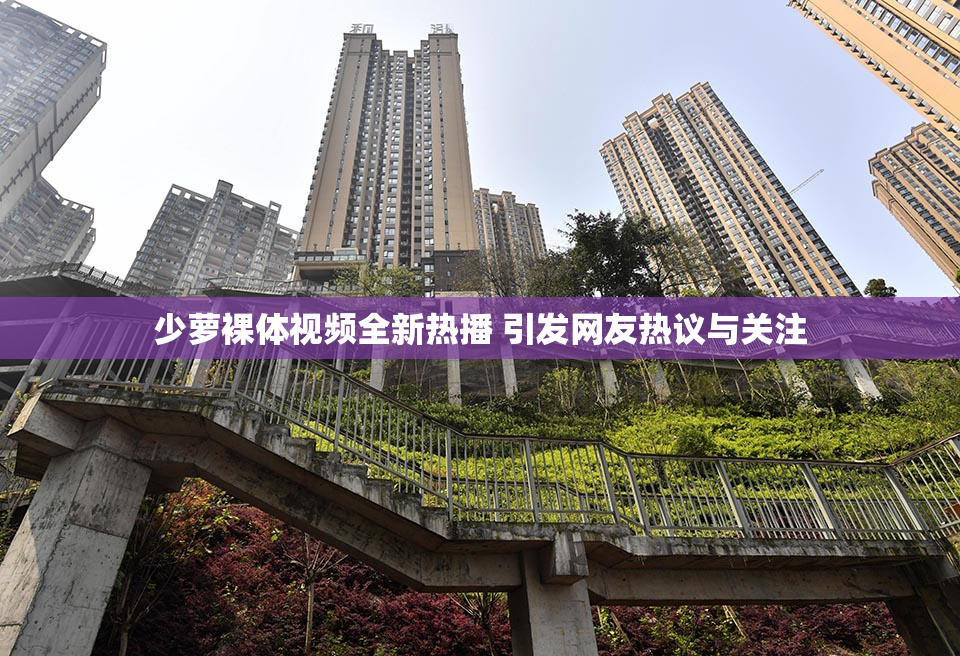 少萝裸体视频全新热播 引发网友热议与关注