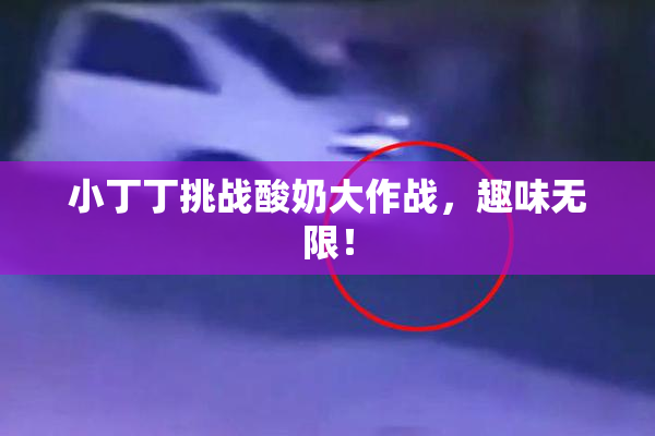 小丁丁挑战酸奶大作战，趣味无限！