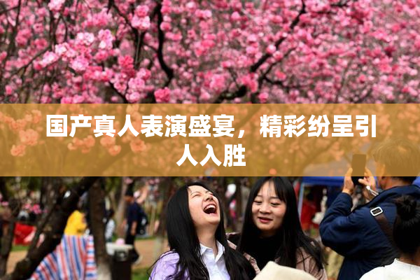 国产真人表演盛宴，精彩纷呈引人入胜