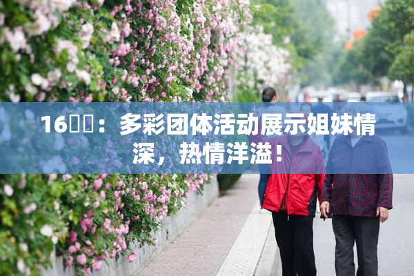 16妺妺：多彩团体活动展示姐妹情深，热情洋溢！
