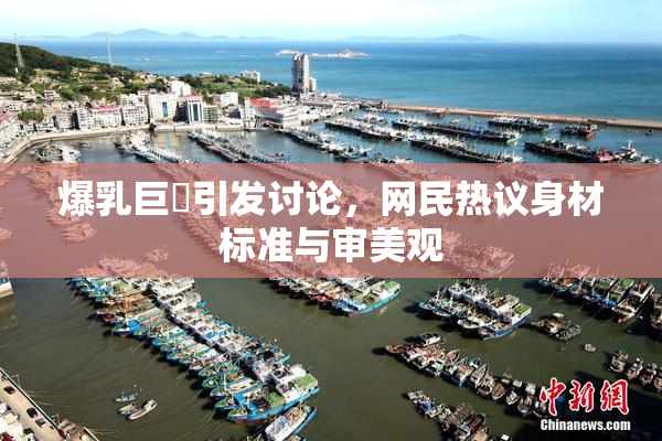 爆乳巨凥引发讨论，网民热议身材标准与审美观