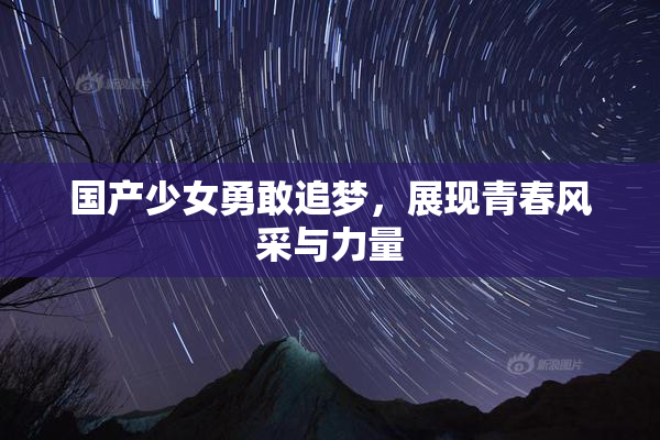 国产少女勇敢追梦，展现青春风采与力量