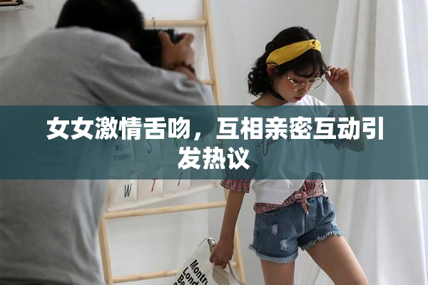 女女激情舌吻，互相亲密互动引发热议