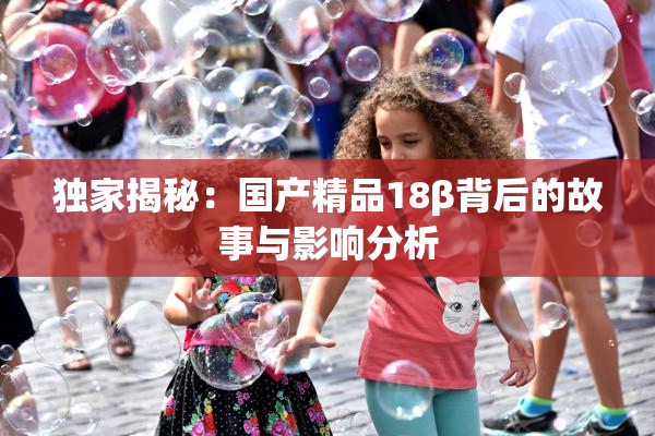 独家揭秘：国产精品18β背后的故事与影响分析
