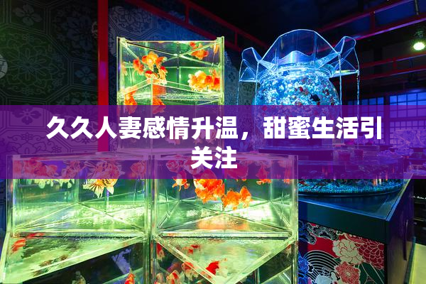 久久人妻感情升温，甜蜜生活引关注
