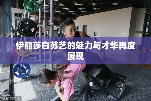 伊丽莎白苏艺的魅力与才华再度展现