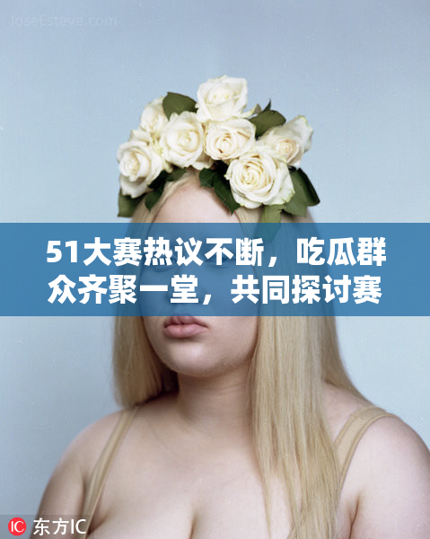 51大赛热议不断，吃瓜群众齐聚一堂，共同探讨赛事亮点！