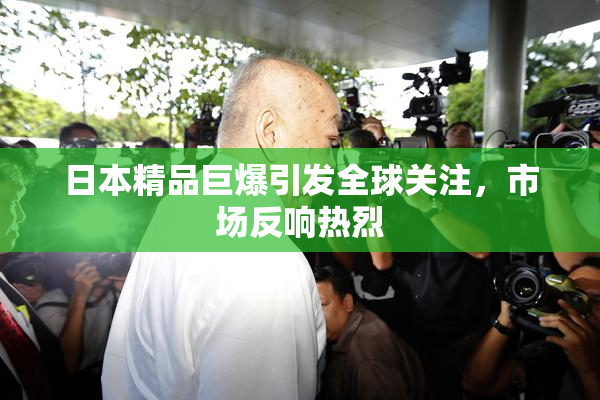 日本精品巨爆引发全球关注，市场反响热烈