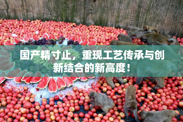国产精寸止，重现工艺传承与创新结合的新高度！