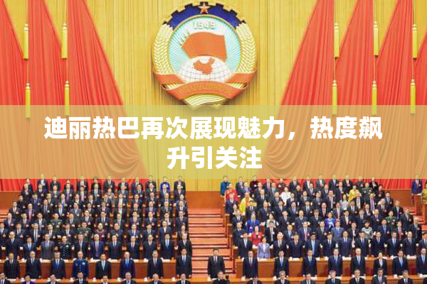 迪丽热巴再次展现魅力，热度飙升引关注