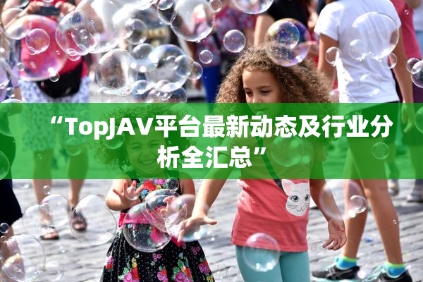 “TopJAV平台最新动态及行业分析全汇总”