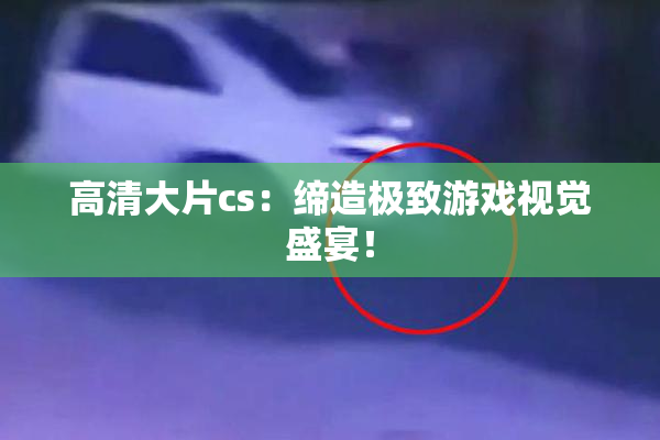 高清大片cs：缔造极致游戏视觉盛宴！