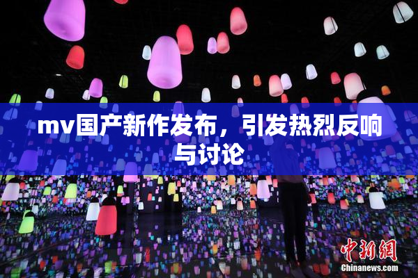 mv国产新作发布，引发热烈反响与讨论