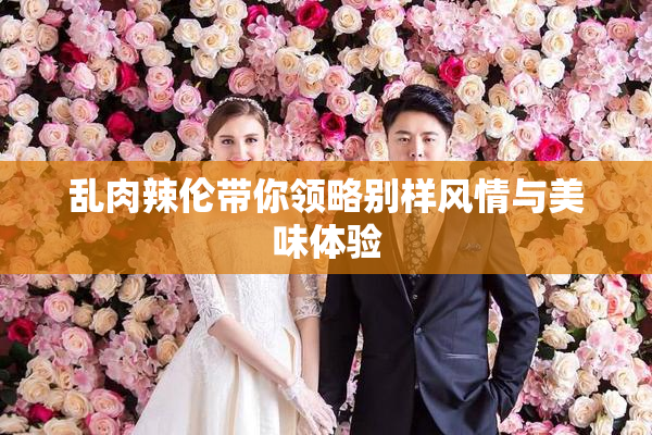 乱肉辣伦带你领略别样风情与美味体验