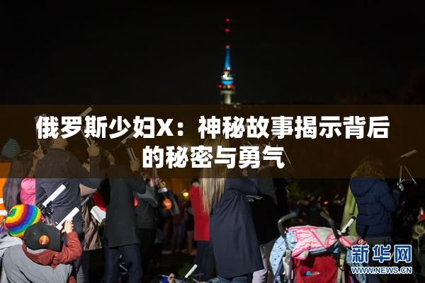 俄罗斯少妇X：神秘故事揭示背后的秘密与勇气