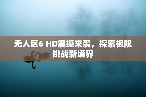 无人区6 HD震撼来袭，探索极限挑战新境界