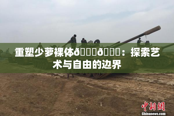 重塑少萝裸体🔞🔞：探索艺术与自由的边界