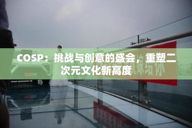 COSP：挑战与创意的盛会，重塑二次元文化新高度