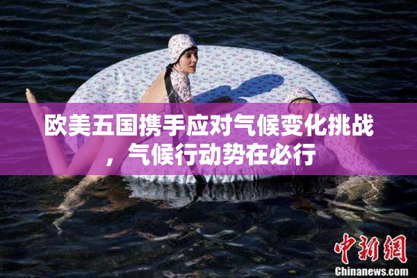 欧美五国携手应对气候变化挑战，气候行动势在必行