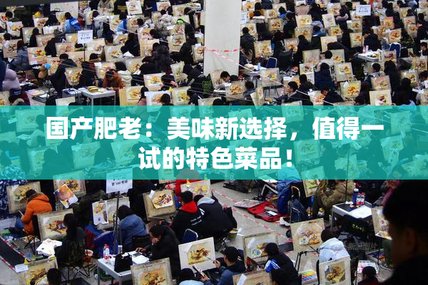 国产肥老：美味新选择，值得一试的特色菜品！