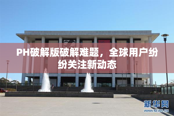 PH破解版破解难题，全球用户纷纷关注新动态