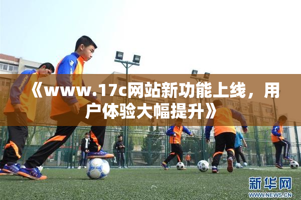 《www.17c网站新功能上线，用户体验大幅提升》