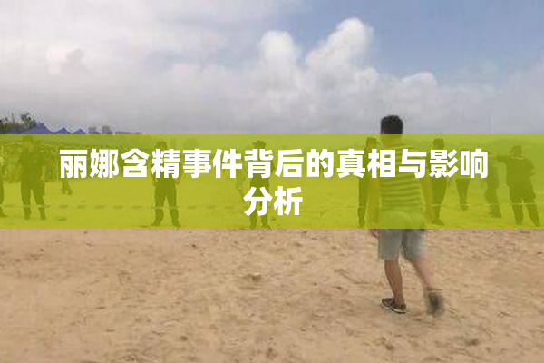 丽娜含精事件背后的真相与影响分析