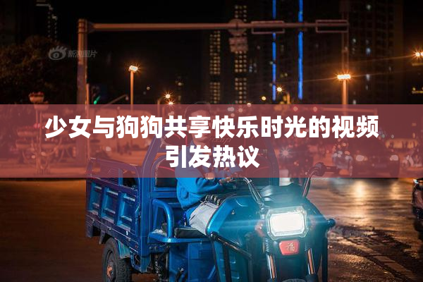 少女与狗狗共享快乐时光的视频引发热议