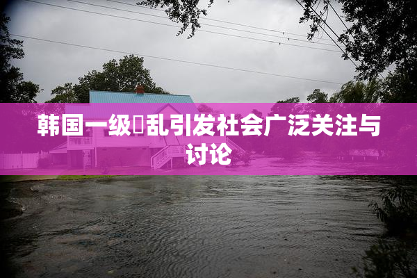 韩国一级婬乱引发社会广泛关注与讨论
