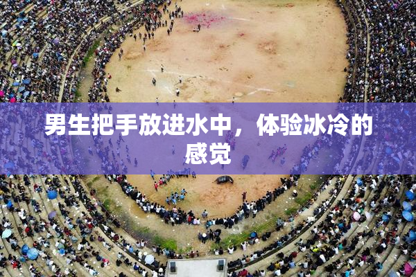 男生把手放进水中，体验冰冷的感觉