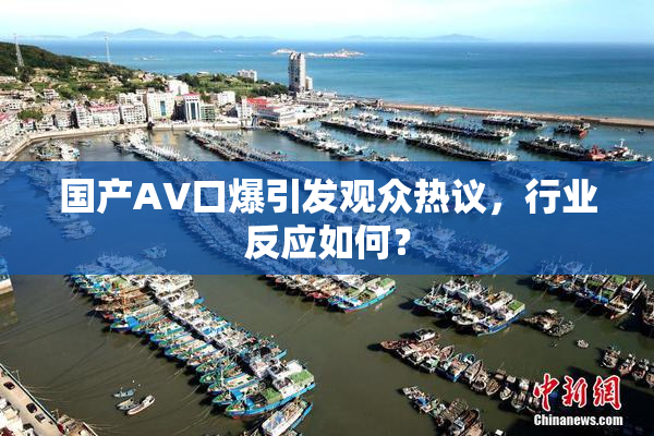 国产AV口爆引发观众热议，行业反应如何？