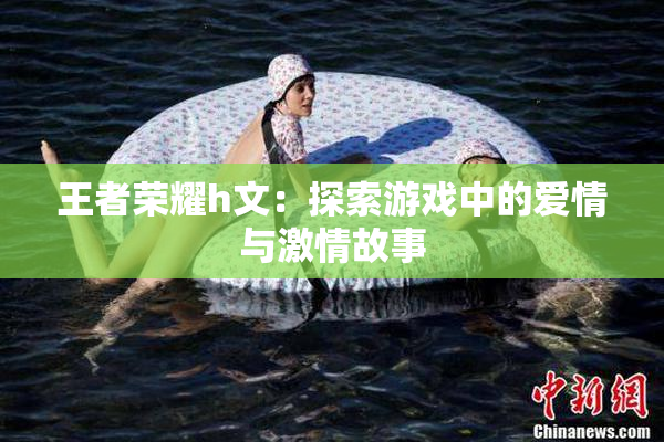 王者荣耀h文：探索游戏中的爱情与激情故事