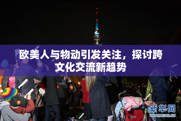 欧美人与物动引发关注，探讨跨文化交流新趋势