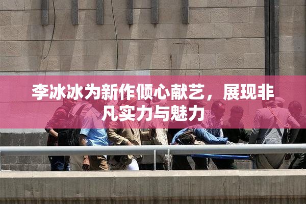 李冰冰为新作倾心献艺，展现非凡实力与魅力